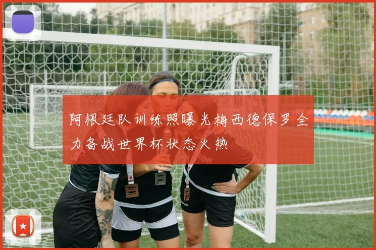 阿根廷队训练照曝光梅西德保罗全力备战世界杯状态火热