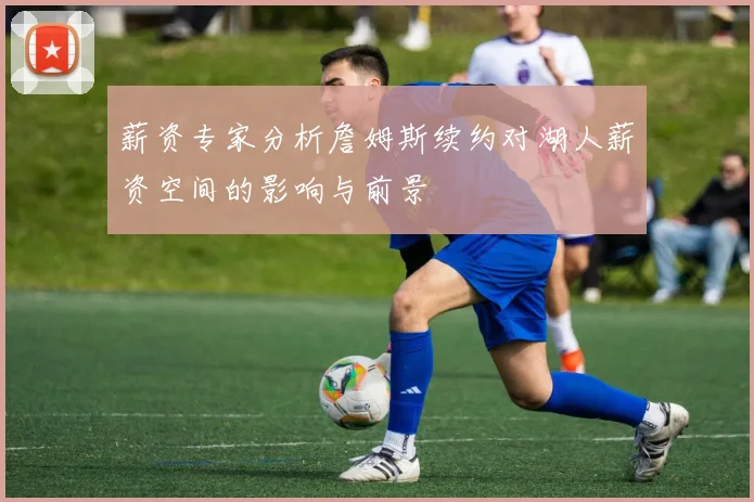 薪资专家分析詹姆斯续约对湖人薪资空间的影响与前景