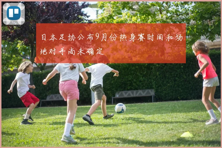 日本足协公布9月份热身赛时间和场地对手尚未确定