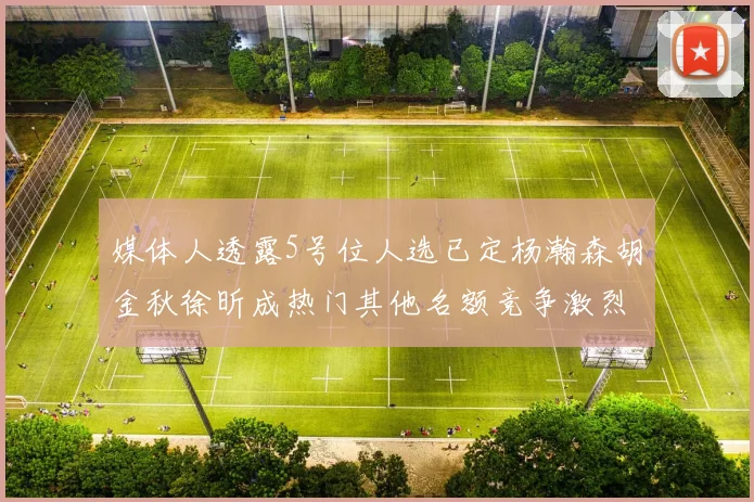 媒体人透露5号位人选已定杨瀚森胡金秋徐昕成热门其他名额竞争激烈