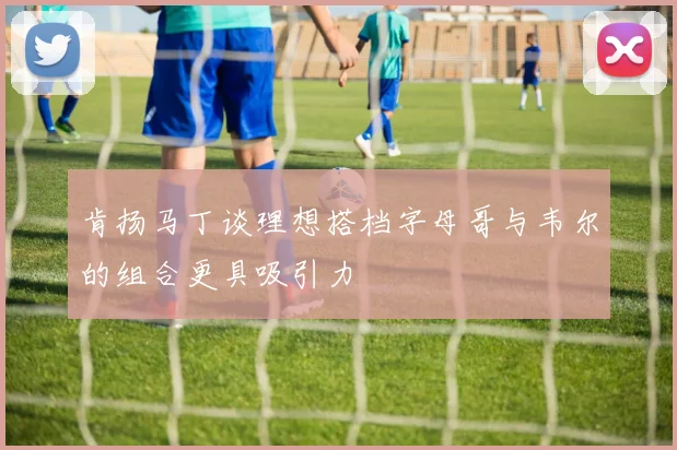 肯扬马丁谈理想搭档字母哥与韦尔的组合更具吸引力