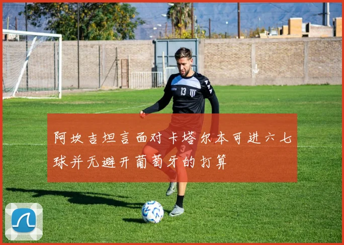阿坎吉坦言面对卡塔尔本可进六七球并无避开葡萄牙的打算