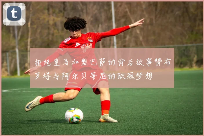 拒绝皇马加盟巴萨的背后故事赞布罗塔与阿尔贝蒂尼的欧冠梦想