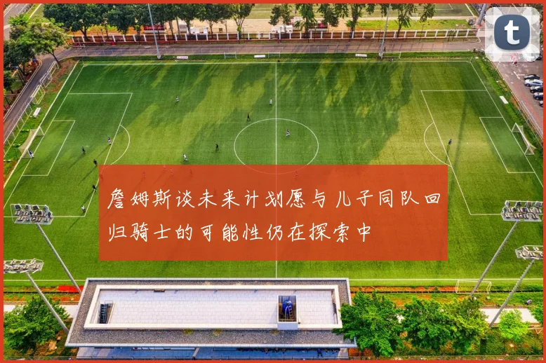 詹姆斯谈未来计划愿与儿子同队回归骑士的可能性仍在探索中