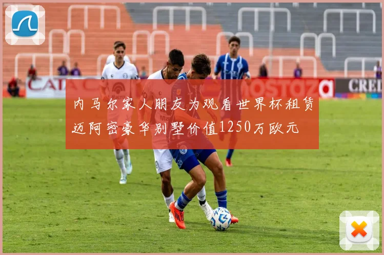 内马尔家人朋友为观看世界杯租赁迈阿密豪华别墅价值1250万欧元