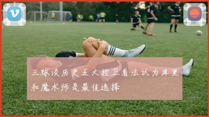 三球谈历史五大控卫看法认为库里和魔术师是最佳选择