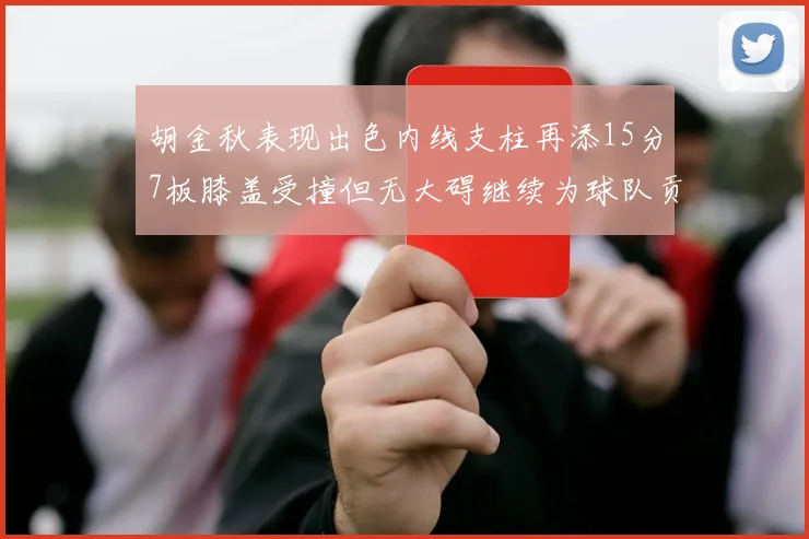 胡金秋表现出色内线支柱再添15分7板膝盖受撞但无大碍继续为球队贡献力量